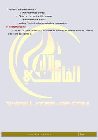 l’ordinateur et le milieu extérieur.
                 PERIPHERIQUES D’ENTREE :
           -   Clavier, souris, caméra vidéo, scanner…
                 PERIPHERIQUES DE SORTIE :
           -   Moniteur (Ecran), imprimante, datashow, hauts parleur…
6. SYSTEME DE BUS :
    Un bus est un canal permettant d’acheminer les informations binaires entre les différents
 composants de l’ordinateur.




                           w w w . L y c e e - a f. c o m                      Page 2
 