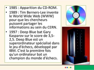 • 1985 : Apparition du CD-ROM.
• 1989 : Tim Berners-Lee invente
le World Wide Web (WWW)
pour que les chercheurs
puissent partager les
informations au sein du CERN.
• 1997 : Deep Blue bat Gary
Kasparov sur le score de 3,5-
2,5. Deep Blue est un
superordinateur spécialisé dans
le jeu d'échecs, développé par
IBM. C'est la première fois
qu'un ordinateur bat un
champion du monde d'échecs.
 