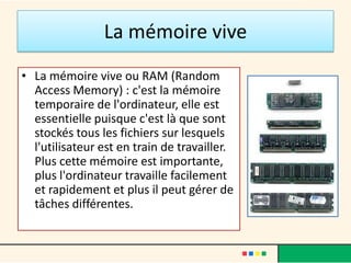 La mémoire vive
• La mémoire vive ou RAM (Random
Access Memory) : c'est la mémoire
temporaire de l'ordinateur, elle est
essentielle puisque c'est là que sont
stockés tous les fichiers sur lesquels
l'utilisateur est en train de travailler.
Plus cette mémoire est importante,
plus l'ordinateur travaille facilement
et rapidement et plus il peut gérer de
tâches différentes.
 
