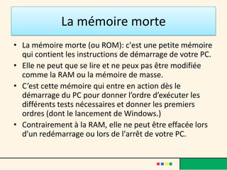 La mémoire morte
• La mémoire morte (ou ROM): c'est une petite mémoire
qui contient les instructions de démarrage de votre PC.
• Elle ne peut que se lire et ne peux pas être modifiée
comme la RAM ou la mémoire de masse.
• C’est cette mémoire qui entre en action dès le
démarrage du PC pour donner l’ordre d’exécuter les
différents tests nécessaires et donner les premiers
ordres (dont le lancement de Windows.)
• Contrairement à la RAM, elle ne peut être effacée lors
d'un redémarrage ou lors de l'arrêt de votre PC.
 
