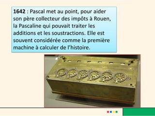 1642 : Pascal met au point, pour aider
son père collecteur des impôts à Rouen,
la Pascaline qui pouvait traiter les
additions et les soustractions. Elle est
souvent considérée comme la première
machine à calculer de l’histoire.
 