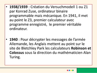 • 1938/1939 : Création du Versuchmodell 1 ou Z1
par Konrad Zuse, ordinateur binaire
programmable mais mécanique. En 1941, il met
au point le Z3, premier calculateur avec
programme enregistré, le premier véritable
ordinateur.
• 1940 : Pour décrypter les messages de l’armée
Allemande, les Anglais mettent au point sur le
site de Bletchley Park les calculateurs Robinson et
Colossus sous la direction du mathématicien Alan
Turing.
 