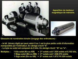 Apparition du tambour magnétique de mémoire. Glossaire de numération binaire (langage des ordinateurs) :  - le bit  (binary digit) qui peut valoir 0 ou 1 est la plus petite unité d'information manipulable par l'ordinateur. En abrégé s'écrit "b"  - Le byte ou octet est composé de 8 bits. En abrégé s'écrit " B" ou "o". Multiples :  1 kilo octet (Ko ou KB)  =  2 10  octets soit 1.024 octets et 8.192 bits,   1 Méga octet (Mo ou MB)  =  2 20  octets soit 1.048.576 octets   1 Giga octet (Go ou GB)  =  2 30  octets soit 1.073.741.824 octets 
