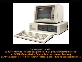 Ci-dessus PC de 1981. En 1983, ARPANET change son protocole NCP (Network Control Protocol) en  TCP/IP (Transmission Control Protocol / Internet Protocol). En 1985 apparaît le FTP (File Transfert Protocol), procédure de transfert de fichier.  