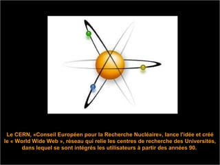 Le CERN, «Conseil Européen pour la Recherche Nucléaire», lance l'idée et créé le « World Wide Web », réseau qui relie les centres de recherche des Universités, dans lequel se sont intégrés les utilisateurs à partir des années 90.  