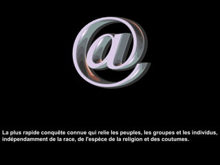 La plus rapide conquête connue qui relie les peuples, les groupes et les individus, indépendamment de la race, de l'espèce de la religion et des coutumes. 
