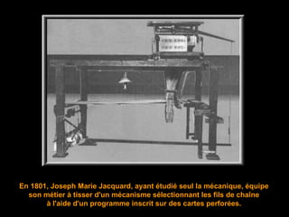 En 1801, Joseph Marie Jacquard, ayant étudié seul la mécanique,  équipe son métier à tisser d'un mécanisme sélectionnant les fils de chaîne à l'aide d'un programme inscrit sur des cartes perforées. 
