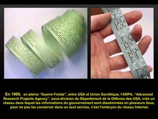 En 1969,  en pleine “Guerre Froide”, entre USA et Union Soviétique, l'ARPA, “Advanced Research Projects Agency”, sous-division du Département de la Défense des USA, crée un réseau dans lequel les informations du gouvernement sont disséminées en plusieurs lieux,   pour ne pas les conserver dans un seul service, c'est l'embryon du réseau Internet. 
