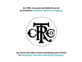 En 1896, le succès de Hollerith est tel qu'il fonde la  Tabulation Machine Company ,  qui s'unit avec deux autres entreprises pour former la  Computing Tabulation Recording Company . 