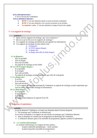 - 3 - 
a)-Le microprocesseur : 
C’est le cerveau de l’ordinateur. 
b)-Les mémoires internes : 
· ROM: C’est une mémoire morte à accès en lecture seulement. 
· RAM: C’est une mémoire vive à accès en lecture et en écriture. 
· La mémoire cache : C’est une mémoire à temps d’accès très rapide. 
V : Les supports de stockage: 
Activité 5 : 
 Quels sont les supports de stockage que vous connaissez ? 
 Qu’est ce qu’on fait avec les supports de stockage ? 
 Les supports de stockage permettent de sauvegarder les informations. 
 Les supports de stockage les plus utilisés sont : 
A. la disquette 
B. le CD (Compact disque) 
C. le disque dur 
D. le disque amovible (le flash disque) 
A:/ la disquette : 
- Elle est portable 
- Elle est fragile 
- Son coût est faible 
- Sa capacité de stockage est très faible 
B:/ Le CD (Compact disque) : 
- Il est portable 
- Il est fragile 
- Son coût est faible 
- Sa capacité de stockage est plus importante que celle de la disquette 
C:/ Le disque dur : 
- Il est fixe 
- Il est résistant 
- Son coût est élevé 
- C’est le support de stockage principal de l’ordinateur sa capacité de stockage est plus importante que 
tous les autres supports de stockage d’informations. 
D:/ Le flash disque : 
- Il est portable 
- Il est résistant 
- Coût élevé 
- Sa capacité peut dépasser la capacité d’un CD 
VI- le système d’exploitation : 
Activité : 
Avant de démarrer l’ordinateur, on insère une disquette dans le lecteur disquette. 
 On remarque que l’ordinateur ne démarre pas. 
Si on retire la disquette et on appuis sur une touche on remarque que l’ordinateur démarre. 
 donc la disquette ne contient pas le programme de démarrage de l’ordinateur. 
 L’ordinateur démarre grâce à un ensemble de programmes appelés système d’exploitation. 
1) : Le système informatique : 
Le système informatique est composé de deux parties : 
- la partie matérielle (périphérique + unité centrale) 
- la partie logicielle (ensemble de programmes) 
 