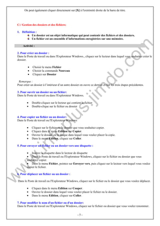 On peut également cliquer directement sur [X] à l'extrémité droite de la barre de titre. 
- 5 - 
C:/ Gestion des dossiers et des fichiers: 
1. Définition : 
Un dossier est un objet informatique qui peut contenir des fichiers et des dossiers. 
Un fichier est un ensemble d’informations enregistrées sur une mémoire. 
Activité : 
2. Pour créer un dossier : 
Dans le Poste de travail ou dans l'Explorateur Windows., cliquez sur le lecteur dans lequel vous souhaitez créer le 
dossier. 
· Choisir le menu Fichier 
· Choisir la commande Nouveau 
· Cliquez sur Dossier 
Remarque : 
Pour créer un dossier à l’intérieur d’un autre dossier on ouvre ce dernier et fait les trois étapes précédentes. 
3. Pour ouvrir un dossier ou un fichier: 
Dans le Poste de travail ou dans l'Explorateur Windows. 
· Double-cliquez sur le lecteur qui contient le fichier 
· Double-clique sur le fichier ou dossier 
4. Pour copier un fichier ou un dossier: 
Dans le Poste de travail ou l'Explorateur Windows 
· Cliquez sur le fichier ou le dossier que vous souhaitez copier. 
· Cliquez dans le menu Edition sur Copier. 
· Ouvrez le dossier ou le disque dans lequel vous voulez placer la copie. 
· Dans le menu Edition, cliquez sur Coller. 
5. Pour envoyer un fichier ou un dossier vers une disquette : 
· Insérez la disquette dans le lecteur de disquette 
· Dans le Poste de travail ou l'Explorateur Windows, cliquez sur le fichier ou dossier que vous 
souhaitez copier. 
· Dans le menu Fichier, pointez sur Envoyer vers, puis cliquez sur le lecteur vers lequel vous voulez 
copier le fichier. 
6. Pour déplacer un fichier ou un dossier : 
Dans le Poste de travail ou l'Explorateur Windows, cliquez sur le fichier ou le dossier que vous voulez déplacer. 
· Cliquez dans le menu Edition sur Couper. 
· Ouvrez le dossier dans lequel vous voulez placer le fichier ou le dossier. 
· Dans le menu Edition, cliquez sur Coller. 
7. Pour modifier le nom d'un fichier ou d'un dossier: 
Dans le Poste de travail ou l'Explorateur Windows, cliquez sur le fichier ou dossier que vous voulez renommer. 
 