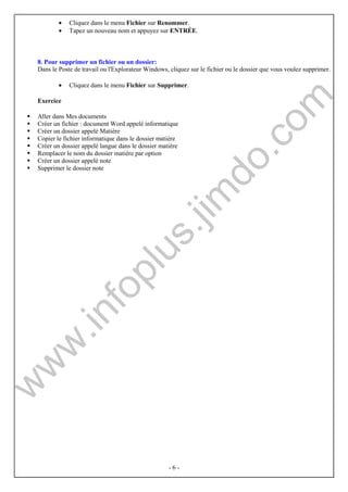 · Cliquez dans le menu Fichier sur Renommer. 
· Tapez un nouveau nom et appuyez sur ENTRÉE. 
8. Pour supprimer un fichier ou un dossier: 
Dans le Poste de travail ou l'Explorateur Windows, cliquez sur le fichier ou le dossier que vous voulez supprimer. 
· Cliquez dans le menu Fichier sur Supprimer. 
- 6 - 
Exercice 
 Aller dans Mes documents 
 Créer un fichier : document Word appelé informatique 
 Créer un dossier appelé Matière 
 Copier le fichier informatique dans le dossier matière 
 Créer un dossier appelé langue dans le dossier matière 
 Remplacer le nom du dossier matière par option 
 Créer un dossier appelé note 
 Supprimer le dossier note 
