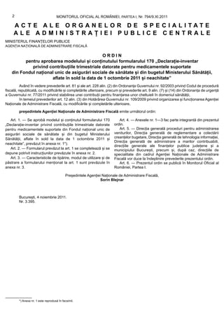 2                               MONITORUL OFICIAL AL ROMÂNIEI, PARTEA I, Nr. 794/9.XI.2011

     ACTE ALE ORGANELOR DE SPECIALITATE
     ALE ADMINISTRAȚIEI PUBLICE CENTRALE
MINISTERUL FINANȚELOR PUBLICE
AGENȚIA NAȚIONALĂ DE ADMINISTRARE FISCALĂ

                                                ORDIN
          pentru aprobarea modelului și conținutului formularului 170 „Declarație-inventar
             privind contribuțiile trimestriale datorate pentru medicamentele suportate
    din Fondul național unic de asigurări sociale de sănătate și din bugetul Ministerului Sănătății,
                      aflate în sold la data de 1 octombrie 2011 și neachitate”
          Având în vedere prevederile art. 81 și ale art. 228 alin. (2) din Ordonanța Guvernului nr. 92/2003 privind Codul de procedură
fiscală, republicată, cu modificările și completările ulterioare, precum și prevederile art. 9 alin. (7) și (14) din Ordonanța de urgență
a Guvernului nr. 77/2011 privind stabilirea unei contribuții pentru finanțarea unor cheltuieli în domeniul sănătății,
          în temeiul prevederilor art. 12 alin. (3) din Hotărârea Guvernului nr. 109/2009 privind organizarea și funcționarea Agenției
Naționale de Administrare Fiscală, cu modificările și completările ulterioare,

        președintele Agenției Naționale de Administrare Fiscală emite următorul ordin:

   Art. 1. — Se aprobă modelul și conținutul formularului 170              Art. 4. — Anexele nr. 1—3 fac parte integrantă din prezentul
„Declarație-inventar privind contribuțiile trimestriale datorate        ordin.
pentru medicamentele suportate din Fondul național unic de                 Art. 5. — Direcția generală proceduri pentru administrarea
asigurări sociale de sănătate și din bugetul Ministerului               veniturilor, Direcția generală de reglementare a colectării
Sănătății, aflate în sold la data de 1 octombrie 2011 și                creanțelor bugetare, Direcția generală de tehnologia informației,
                                                                        Direcția generală de administrare a marilor contribuabili,
neachitate”, prevăzut în anexa nr. 1*).
                                                                        direcțiile generale ale finanțelor publice județene și a
   Art. 2. — Formularul prevăzut la art. 1 se completează și se         municipiului București, precum și, după caz, direcțiile de
depune potrivit instrucțiunilor prevăzute în anexa nr. 2.               specialitate din cadrul Agenției Naționale de Administrare
   Art. 3. — Caracteristicile de tipărire, modul de utilizare și de     Fiscală vor duce la îndeplinire prevederile prezentului ordin.
păstrare a formularului menționat la art. 1 sunt prevăzute în              Art. 6. — Prezentul ordin se publică în Monitorul Oficial al
anexa nr. 3.                                                            României, Partea I.

                                           Președintele Agenției Naționale de Administrare Fiscală,
                                                                Sorin Blejnar



        București, 4 noiembrie 2011.
        Nr. 3.395.




        *) Anexa nr. 1 este reprodusă în facsimil.
 
