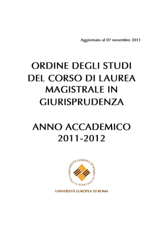 Aggiornato al 07 novembre 2011




 ORDINE DEGLI STUDI
DEL CORSO DI LAUREA
   MAGISTRALE IN
  GIURISPRUDENZA

ANNO ACCADEMICO
   2011-2012
 