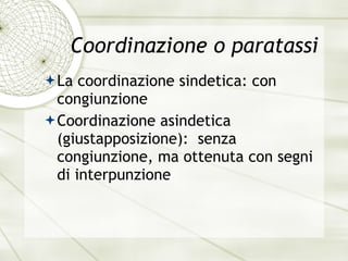 Coordinazione o paratassi La coordinazione sindetica: con congiunzione Coordinazione asindetica (giustapposizione):  senza congiunzione, ma ottenuta con segni di interpunzione 
