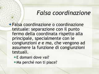 Falsa coordinazione Falsa coordinazione o coordinazione testuale: separazione con il punto fermo della coordinata rispetto alla principale, specialmente con le congiunzioni  e  e  ma , che vengono ad assumere la funzione di congiunzioni testuali. E domani dove vai? Ma perch é  non ti piace? 