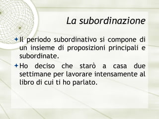 La subordinazione Il periodo subordinativo si compone di un insieme di proposizioni principali e subordinate. Ho deciso che star ò  a casa due settimane per lavorare intensamente al libro di cui ti ho parlato. 