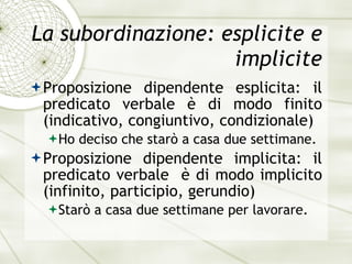 La subordinazione: esplicite e implicite Proposizione dipendente esplicita: il predicato verbale  è  di modo finito (indicativo, congiuntivo, condizionale) Ho deciso che star ò  a casa due settimane. Proposizione dipendente implicita: il predicato verbale  è  di modo implicito (infinito, participio, gerundio) Star ò  a casa due settimane per lavorare. 