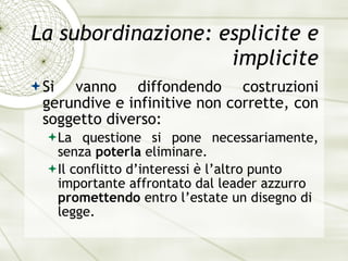 La subordinazione: esplicite e implicite Si vanno diffondendo costruzioni gerundive e infinitive non corrette, con soggetto diverso: La questione si pone necessariamente, senza  poterla  eliminare. Il conflitto d’interessi  è  l’altro punto importante affrontato dal leader azzurro  promettendo  entro l’estate un disegno di legge. 