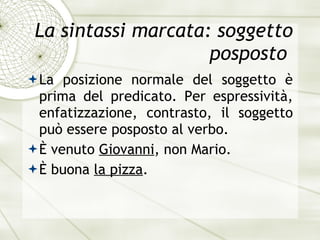 La sintassi marcata: soggetto posposto  La posizione normale del soggetto  è  prima del predicato. Per espressivit à , enfatizzazione, contrasto, il soggetto pu ò  essere posposto al verbo. È   venuto  Giovanni , non Mario. È   buona  la pizza . 
