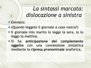 La sintassi marcata: dislocazione a sinistra  Esempio: (Quando leggete il giornale a casa vostra?) Il giornale mio marito lo legge la sera, io lo leggo la mattina. Si ha  anticipazione del complemento oggetto  con una connessione sintattica mediante la  ripresa pronominale  anaforica. 