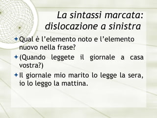 La sintassi marcata: dislocazione a sinistra  Qual è l’elemento noto e l’elemento nuovo nella frase? (Quando leggete il giornale a casa vostra?) Il giornale mio marito lo legge la sera, io lo leggo la mattina. 