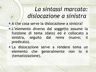 La sintassi marcata: dislocazione a sinistra  A che cosa serve la dislocazione a sinistra? L’elemento diverso dal soggetto assume la funzione di tema (dato) ed  è  collocato a sinistra, seguito dal rema (nuovo; il predicato).  La dislocazione serve a rendere tema un elemento che generalmente non lo  è  (tematizzazione). 