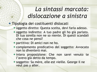 La sintassi marcata: dislocazione a sinistra  Tipologia dei costituenti dislocati oggetto diretto:  Questa scelta, devi farla adesso. oggetto indiretto:  A tuo padre gli ho gi à  parlato. Di tua sorella non ne so niente. Di questi scandali che cosa ne pensi? partitivo:  Di amici non ne ho. complemento predicativo del soggetto:  Avvocato non lo diventer ò  mai. intera proposizione:  Che non sarei venuto te l’avevo gi à  detto da tempo. soggetto:  Sa m èr e , elle est vieille. George il ne veut pas y aller . 
