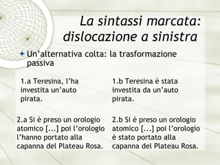 La sintassi marcata: dislocazione a sinistra  Un’alternativa colta: la trasformazione passiva 1.a  Teresina, l’ha investita un’auto pirata. 1.b  Teresina  è stata investita da un’auto pirata . 2.a  Si  è  preso un orologio atomico [...] poi l’orologio l’hanno portato alla capanna del Plateau Rosa. 2.b  Si  è  preso un orologio atomico [...] poi l’orologio  è stato  portato alla capanna del Plateau Rosa. 