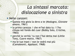 La sintassi marcata: dislocazione a sinistra  Nelle canzoni: Q u esta mia gioia la devo a te  (Modugno,  Giovane amore , 1961) l a  prima carezza / che m’hai dato tu / l’ho chiusa nel fondo del cuor  (Bobby Solo,  Cristina , 1965) p e rch è  la verit à / tu non l’hai detta mai  (Little Tony,  Cuore matto , 1967) ma le tue mani / non le vedr ò  mai pi ù   (Camaleonti,  Applausi , 1968) 
