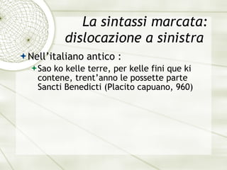 La sintassi marcata: dislocazione a sinistra  Nell’italiano antico : Sao ko kelle terre, per kelle fini que ki contene, trent’anno le possette parte Sancti Benedicti  (Placito capuano, 960) 