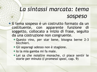 La sintassi marcata: tema sospeso  Il tema sospeso  è  un costrutto formato da un costituente, con apparente funzione di soggetto, collocato a inizio di frase, seguito da una costruzione non congruente.  Questo vino, per star bene, bisogna berne 2-3 bicchieri. Gli asparagi adesso non  è  stagione. Io la mia gamba mi fa male. Lei sa che noialtre monache, ci piace sentir le storie per minuto  ( I promessi sposi , cap. 9) 
