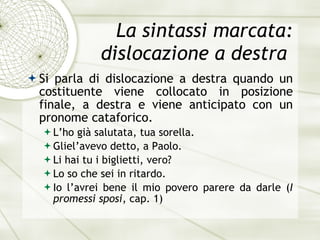 La sintassi marcata: dislocazione a destra  Si parla di dislocazione a destra quando un costituente viene collocato in posizione finale, a destra e viene anticipato con un pronome cataforico. L’ho gi à  salutata, tua sorella. Gliel’avevo detto, a Paolo. Li hai tu i biglietti, vero? Lo so che sei in ritardo. Io l’avrei bene il mio povero parere da darle  ( I promessi sposi , cap. 1) 