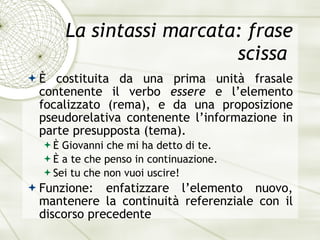 La sintassi marcata: frase scissa  È  costituita da una prima unit à  frasale contenente il verbo  essere  e l’elemento focalizzato (rema), e da una proposizione pseudorelativa contenente l’informazione in parte presupposta (tema). È  Giovanni che mi ha detto di te. È   a te che penso in continuazione. Sei tu che non vuoi uscire! Funzione: enfatizzare l’elemento nuovo, mantenere la continuit à  referenziale con il discorso precedente 