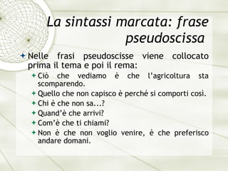 La sintassi marcata: frase pseudoscissa  Nelle frasi pseudoscisse viene collocato prima il tema e poi il rema: Ciò che vediamo è che l’agricoltura sta scomparendo. Quello che non capisco  è  perch é  si comporti cos ì . Chi  è  che non sa...? Quand’ è  che arrivi? Com’ è  che ti chiami? Non  è  che non voglio venire,  è  che preferisco andare domani. 