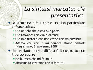 La sintassi marcata: c’è presentativo  La struttura c’ è  + che  è u n tipo particolare di frase scissa. C’ è  un tale che bussa alla porta. C’ è  Giovanni che vuole entrare. C’ è  mio fratello che non crede che sia possibile. Adesso c’ è  che / mi sembra strano parlarti  (Negramaro,  L’immenso , 2007) Una variante meno diffusa  è  il costrutto con il verbo  avere: Ho la testa che mi fa male. Abbiamo la lavatrice che si  è  rotta. 