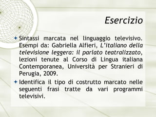 Esercizio Sintassi marcata nel linguaggio televisivo. Esempi da: Gabriella Alfieri,  L’italiano della televisione leggera: il parlato teatralizzato , lezioni tenute al Corso di Lingua italiana Contemporanea, Universit à  per Stranieri di Perugia, 2009. Identifica il tipo di costrutto marcato nelle seguenti frasi tratte da vari programmi televisivi. 