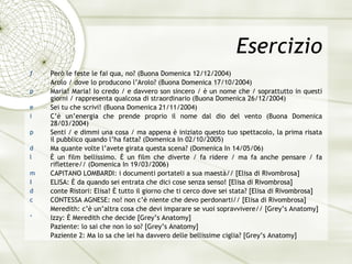 Esercizio Per ò  le feste le fai qua, no? (Buona Domenica 12/12/2004) Arolo / dove lo producono l’Arolo? (Buona Domenica 17/10/2004) Maria! Maria! Io credo / e davvero son sincero /  è  un nome che / soprattutto in questi giorni / rappresenta qualcosa di straordinario (Buona Domenica 26/12/2004) Sei tu che scrivi! (Buona Domenica 21/11/2004) C’ è  un’energia che prende proprio il nome dal dio del vento (Buona Domenica 28/03/2004) Senti / e dimmi una cosa / ma appena  è  iniziato questo tuo spettacolo, la prima risata il pubblico quando l’ha fatta? (Domenica In 02/10/2005) Ma quante volte l’avete girata questa scena? (Domenica In 14/05/06) È   un film bellissimo.  È   un film che diverte / fa ridere / ma fa anche pensare / fa riflettere// (Domenica In 19/03/2006) CAPITANO LOMBARDI: i documenti portateli a sua maestà// [Elisa di Rivombrosa] ELISA: È da quando sei entrata che dici cose senza senso! [Elisa di Rivombrosa] conte Ristori: Elisa! È   tutto il giorno che ti cerco dove sei stata? [Elisa di Rivombrosa] CONTESSA AGNESE: no! non c’è niente che devo perdonarti// [Elisa di Rivombrosa] Meredith: c’è un’altra cosa che devi imparare se vuoi sopravvivere// [Grey’s Anatomy] Izzy: È Meredith che decide [Grey’s Anatomy] Paziente: lo sai che non lo so? [Grey’s Anatomy] Paziente 2: Ma lo sa che lei ha davvero delle bellissime ciglia? [Grey’s Anatomy] 