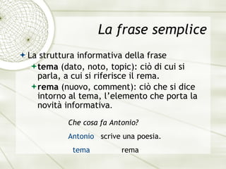 La frase semplice La struttura informativa della frase tema  (dato, noto, topic): ci ò di cui si parla,  a cui si riferisce il rema. rema  (nuovo, comment): ciò che si dice intorno al tema, l ’elemento che porta la novit à  informativa . Che cosa fa Antonio? Antonio   scrive una poesia. tema   rema 