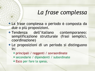 La frase complessa La frase complessa o periodo  è  composta da due o pi ù  proposizioni. Tendenza dell’italiano contemporaneo: semplificazione strutturale (frasi semplici, coordinazione) Le proposizioni di un periodo si distinguono in: principali / reggenti / sovraordinate secondarie / dipendenti / subordinate Esco   per fare la spesa . 