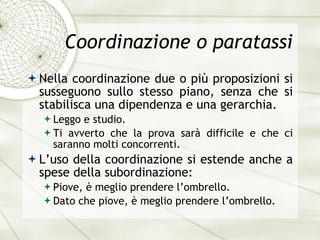 Coordinazione o paratassi Nella coordinazione due o pi ù  proposizioni si susseguono sullo stesso piano, senza che si stabilisca una dipendenza e una gerarchia. Leggo e studio. Ti avverto che la prova sar à  difficile e che ci saranno molti concorrenti. L’uso della coordinazione si estende anche a spese della subordinazione: Piove,  è  meglio prendere l’ombrello. Dato che piove,  è  meglio prendere l’ombrello. 