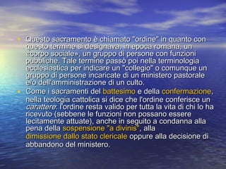 • Questo sacramento è chiamato "ordine" in quanto conQuesto sacramento è chiamato "ordine" in quanto con
questo termine si designava, in epoca romana, unquesto termine si designava, in epoca romana, un
«corpo sociale», un gruppo di persone con funzioni«corpo sociale», un gruppo di persone con funzioni
pubbliche. Tale termine passò poi nella terminologiapubbliche. Tale termine passò poi nella terminologia
ecclesiastica per indicare un "collegio" o comunque unecclesiastica per indicare un "collegio" o comunque un
gruppo di persone incaricate di un ministero pastoralegruppo di persone incaricate di un ministero pastorale
e/o dell'amministrazione di un culto.e/o dell'amministrazione di un culto.
• Come i sacramenti delCome i sacramenti del battesimobattesimo e dellae della confermazioneconfermazione,,
nella teologia cattolica si dice che l'ordine conferisce unnella teologia cattolica si dice che l'ordine conferisce un
caratterecarattere: l'ordine resta valido per tutta la vita di chi lo ha: l'ordine resta valido per tutta la vita di chi lo ha
ricevuto (sebbene le funzioni non possano esserericevuto (sebbene le funzioni non possano essere
lecitamente attuate), anche in seguito a condanna allalecitamente attuate), anche in seguito a condanna alla
pena dellapena della sospensione "a divinis"sospensione "a divinis", alla, alla
dimissione dallo stato clericaledimissione dallo stato clericale oppure alla decisione dioppure alla decisione di
abbandono del ministero.abbandono del ministero.
 