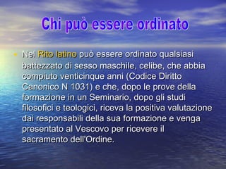 • NelNel Rito latinoRito latino può essere ordinato qualsiasipuò essere ordinato qualsiasi
battezzato di sesso maschile, celibe, che abbiabattezzato di sesso maschile, celibe, che abbia
compiuto venticinque anni (Codice Dirittocompiuto venticinque anni (Codice Diritto
Canonico N 1031) e che, dopo le prove dellaCanonico N 1031) e che, dopo le prove della
formazione in un Seminario, dopo gli studiformazione in un Seminario, dopo gli studi
filosofici e teologici, riceva la positiva valutazionefilosofici e teologici, riceva la positiva valutazione
dai responsabili della sua formazione e vengadai responsabili della sua formazione e venga
presentato al Vescovo per ricevere ilpresentato al Vescovo per ricevere il
sacramento dell'Ordine.sacramento dell'Ordine.
 