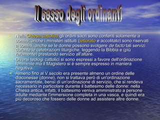 • NellaNella Chiesa cattolicaChiesa cattolica gli ordini sacri sono conferiti solamente agli ordini sacri sono conferiti solamente a
uomini; anche i ministeri istituiti (uomini; anche i ministeri istituiti (lettoratolettorato e accolitato) sono riservatie accolitato) sono riservati
a uomini, anche se le donne possono svolgerea uomini, anche se le donne possono svolgere de factode facto tali servizitali servizi
durante le celebrazioni liturgiche, leggendo la Bibbia e (piùdurante le celebrazioni liturgiche, leggendo la Bibbia e (più
raramente) prestando servizio all'altare.raramente) prestando servizio all'altare.
• Diversi teologi cattolici si sono espressi a favore dell'ordinazioneDiversi teologi cattolici si sono espressi a favore dell'ordinazione
femminile ma il Magistero si è sempre espresso in manierafemminile ma il Magistero si è sempre espresso in maniera
negativa.negativa.
• Almeno fino al V secolo era presente almeno un ordine delleAlmeno fino al V secolo era presente almeno un ordine delle
diaconesse (donne), non si trattava però di un'ordinazionediaconesse (donne), non si trattava però di un'ordinazione
sacramentale, bensì di un'ordinazione di servizio, che si rendevasacramentale, bensì di un'ordinazione di servizio, che si rendeva
necessario in particolare durante il battesimo delle donne: nellanecessario in particolare durante il battesimo delle donne: nella
Chiesa antica, infatti, il battesimo veniva amministrato a personeChiesa antica, infatti, il battesimo veniva amministrato a persone
adulte mediante l'immersione completa in una vasca, e quindi eraadulte mediante l'immersione completa in una vasca, e quindi era
più decoroso che fossero delle donne ad assistere altre donne.più decoroso che fossero delle donne ad assistere altre donne.
 
