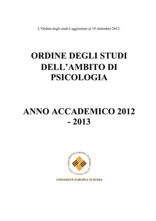 L’Ordine degli studi è aggiornato al 17 ottobre 2012.




ORDINE DEGLI STUDI
 DELL’AMBITO DI
   PSICOLOGIA


ANNO ACCADEMICO
    2012 - 2013
 