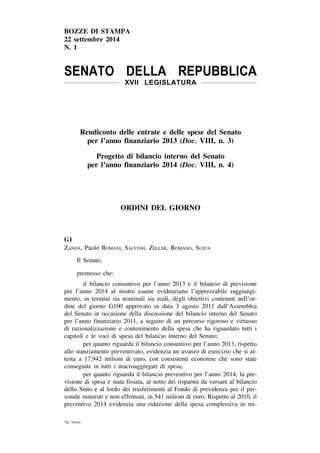 BOZZE DI STAMPA 
22 settembre 2014 
N. 1 
SENATO DELLA REPUBBLICA 
XVII LEGISLATURA 
Rendiconto delle entrate e delle spese del Senato 
per l’anno finanziario 2013 (Doc. VIII, n. 3) 
Progetto di bilancio interno del Senato 
per l’anno finanziario 2014 (Doc. VIII, n. 4) 
ORDINI DEL GIORNO 
G1 
Zanda, Paolo Romani, Sacconi, Zeller, Romano, Susta 
Il Senato, 
premesso che: 
il bilancio consuntivo per l’anno 2013 e il bilancio di previsione 
per l’anno 2014 al nostro esame evidenziano l’apprezzabile raggiungi-mento, 
in termini sia nominali sia reali, degli obiettivi contenuti nell’or-dine 
del giorno G100 approvato in data 3 agosto 2011 dall’Assemblea 
del Senato in occasione della discussione del bilancio interno del Senato 
per l’anno finanziario 2011, a seguito di un percorso rigoroso e virtuoso 
di razionalizzazione e contenimento della spesa che ha riguardato tutti i 
capitoli e le voci di spesa del bilancio interno del Senato; 
per quanto riguarda il bilancio consuntivo per l’anno 2013, rispetto 
allo stanziamento preventivato, evidenzia un avanzo di esercizio che si at-testa 
a 17,942 milioni di euro, con consistenti economie che sono state 
conseguite in tutti i macroaggregati di spesa; 
per quanto riguarda il bilancio preventivo per l’anno 2014, la pre-visione 
di spesa e` stata fissata, al netto dei risparmi da versare al bilancio 
dello Stato e al lordo dei trasferimenti al Fondo di previdenza per il per-sonale 
maturati e non effettuati, in 541 milioni di euro. Rispetto al 2010, il 
preventivo 2014 evidenzia una riduzione della spesa complessiva in mi- 
Tip. Senato 
 