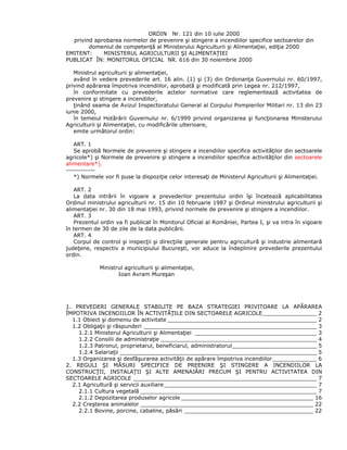 ORDIN Nr. 121 din 10 iulie 2000
privind aprobarea normelor de prevenire şi stingere a incendiilor specifice sectoarelor din
domeniul de competenţă al Ministerului Agriculturii şi Alimentaţiei, ediţia 2000
EMITENT: MINISTERUL AGRICULTURII ŞI ALIMENTAŢIEI
PUBLICAT ÎN: MONITORUL OFICIAL NR. 616 din 30 noiembrie 2000
Ministrul agriculturii şi alimentaţiei,
având în vedere prevederile art. 16 alin. (1) şi (3) din Ordonanţa Guvernului nr. 60/1997,
privind apărarea împotriva incendiilor, aprobată şi modificată prin Legea nr. 212/1997,
în conformitate cu prevederile actelor normative care reglementează activitatea de
prevenire şi stingere a incendiilor,
ţinând seama de Avizul Inspectoratului General al Corpului Pompierilor Militari nr. 13 din 23
iunie 2000,
în temeiul Hotărârii Guvernului nr. 6/1999 privind organizarea şi funcţionarea Ministerului
Agriculturii şi Alimentaţiei, cu modificările ulterioare,
emite următorul ordin:
ART. 1
Se aprobă Normele de prevenire şi stingere a incendiilor specifice activităţilor din sectoarele
agricole*) şi Normele de prevenire şi stingere a incendiilor specifice activităţilor din sectoarele
alimentare*).
------------
*) Normele vor fi puse la dispoziţie celor interesaţi de Ministerul Agriculturii şi Alimentaţiei.
ART. 2
La data intrării în vigoare a prevederilor prezentului ordin îşi încetează aplicabilitatea
Ordinul ministrului agriculturii nr. 15 din 10 februarie 1987 şi Ordinul ministrului agriculturii şi
alimentaţiei nr. 30 din 18 mai 1993, privind normele de prevenire şi stingere a incendiilor.
ART. 3
Prezentul ordin va fi publicat în Monitorul Oficial al României, Partea I, şi va intra în vigoare
în termen de 30 de zile de la data publicării.
ART. 4
Corpul de control şi inspecţii şi direcţiile generale pentru agricultură şi industrie alimentară
judeţene, respectiv a municipiului Bucureşti, vor aduce la îndeplinire prevederile prezentului
ordin.
Ministrul agriculturii şi alimentaţiei,
Ioan Avram Mureşan
1. PREVEDERI GENERALE STABILITE PE BAZA STRATEGIEI PRIVITOARE LA APĂRAREA
ÎMPOTRIVA INCENDIILOR ÎN ACTIVITĂŢILE DIN SECTOARELE AGRICOLE________________ 2
1.1 Obiect şi domeniu de activitate ____________________________________________ 2
1.2 Obligaţii şi răspunderi ___________________________________________________ 3
1.2.1 Ministerul Agriculturii şi Alimentaţiei ____________________________________ 3
1.2.2 Consilii de administraţie ______________________________________________ 4
1.2.3 Patronul, proprietarul, beneficiarul, administratorul_________________________ 5
1.2.4 Salariaţii __________________________________________________________ 5
1.3 Organizarea şi desfăşurarea activităţii de apărare împotriva incendiilor_____________ 6
2. REGULI ŞI MĂSURI SPECIFICE DE PREENIRE ŞI STINGERE A INCENDIILOR LA
CONSTRUCŢII, INSTALAŢII ŞI ALTE AMENAJĂRI PRECUM ŞI PENTRU ACTIVITATEA DIN
SECTOARELE AGRICOLE ______________________________________________________ 7
2.1 Agricultură şi servicii auxiliare_____________________________________________ 7
2.1.1 Cultura vegetală ____________________________________________________ 7
2.1.2 Depozitarea produselor agricole _______________________________________ 16
2.2 Creşterea animalelor ___________________________________________________ 22
2.2.1 Bovine, porcine, cabaline, păsări ______________________________________ 22
 