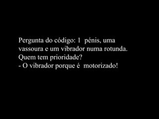 Pergunta do código: 1  pénis, uma vassoura e um vibrador numa rotunda. Quem tem prioridade? - O vibrador porque é  motorizado!   