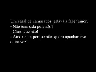 Um casal de namorados  estava a fazer amor. - Não tens sida pois não? - Claro que não! - Ainda bem porque não  quero apanhar isso outra vez! 