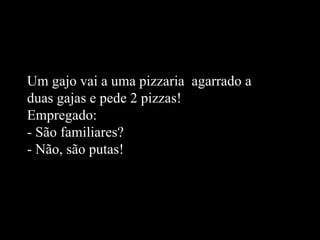 Um gajo vai a uma pizzaria  agarrado a duas gajas e pede 2 pizzas! Empregado: - São familiares? - Não, são putas!   